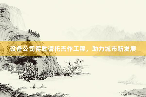 设备公司得胜请托杰作工程，助力城市新发展