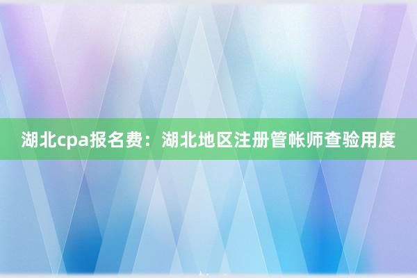 湖北cpa报名费：湖北地区注册管帐师查验用度