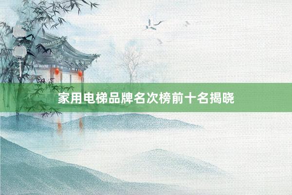 家用电梯品牌名次榜前十名揭晓