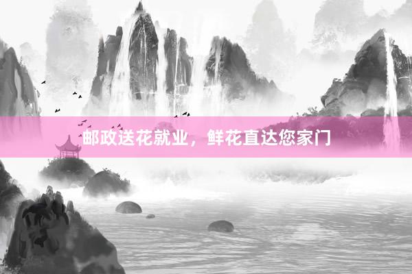 邮政送花就业，鲜花直达您家门