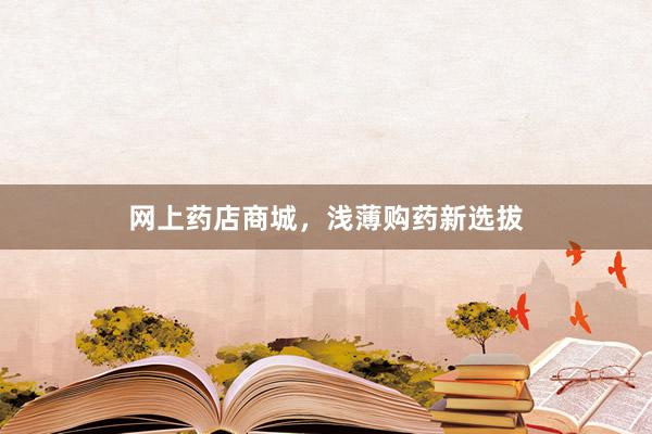 网上药店商城，浅薄购药新选拔